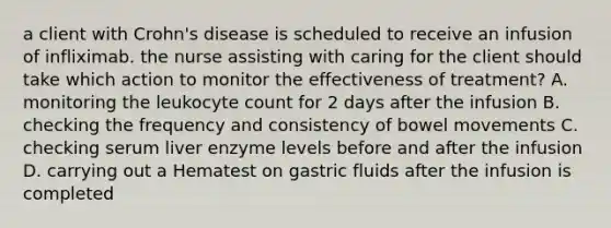 a client with Crohn's disease is scheduled to receive an infusion of infliximab. the nurse assisting with caring for the client should take which action to monitor the effectiveness of treatment? A. monitoring the leukocyte count for 2 days after the infusion B. checking the frequency and consistency of bowel movements C. checking serum liver enzyme levels before and after the infusion D. carrying out a Hematest on gastric fluids after the infusion is completed