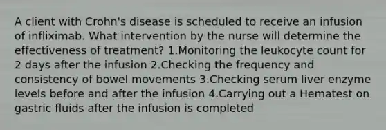 A client with Crohn's disease is scheduled to receive an infusion of infliximab. What intervention by the nurse will determine the effectiveness of treatment? 1.Monitoring the leukocyte count for 2 days after the infusion 2.Checking the frequency and consistency of bowel movements 3.Checking serum liver enzyme levels before and after the infusion 4.Carrying out a Hematest on gastric fluids after the infusion is completed