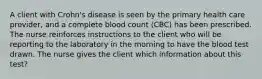 A client with Crohn's disease is seen by the primary health care provider, and a complete blood count (CBC) has been prescribed. The nurse reinforces instructions to the client who will be reporting to the laboratory in the morning to have the blood test drawn. The nurse gives the client which information about this test?