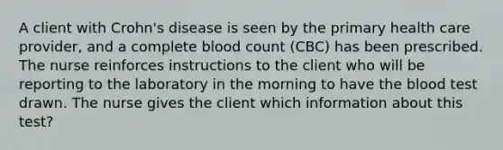 A client with Crohn's disease is seen by the primary health care provider, and a complete blood count (CBC) has been prescribed. The nurse reinforces instructions to the client who will be reporting to the laboratory in the morning to have <a href='https://www.questionai.com/knowledge/k7oXMfj7lk-the-blood' class='anchor-knowledge'>the blood</a> test drawn. The nurse gives the client which information about this test?