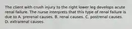 The client with crush injury to the right lower leg develops acute renal failure. The nurse interprets that this type of renal failure is due to A. prerenal causes. B. renal causes. C. postrenal causes. D. extrarenal causes.