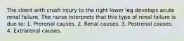 The client with crush injury to the right lower leg develops acute renal failure. The nurse interprets that this type of renal failure is due to: 1. Prerenal causes. 2. Renal causes. 3. Postrenal causes. 4. Extrarenal causes.