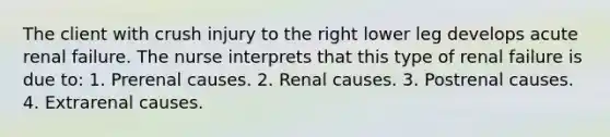 The client with crush injury to the right lower leg develops acute renal failure. The nurse interprets that this type of renal failure is due to: 1. Prerenal causes. 2. Renal causes. 3. Postrenal causes. 4. Extrarenal causes.