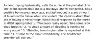 A client, crying hysterically, calls the nurse at the prenatal clinic. The client reports that she is a few days late for her period, has a positive home pregnancy test, and just noticed a scant amount of blood on the tissue when she voided. The client is afraid that she is having a miscarriage. Which initial response by the nurse is MOST appropriate? 1. "You seem really upset. Take some slow deep breaths." 2. "A small amount of bleeding is nothing to worry about." 3. "Bleeding from implantation is expected at this time." 4. "Come to the clinic immediately. The healthcare provider will see you."