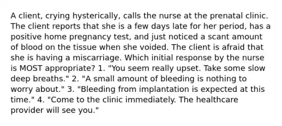 A client, crying hysterically, calls the nurse at the prenatal clinic. The client reports that she is a few days late for her period, has a positive home pregnancy test, and just noticed a scant amount of blood on the tissue when she voided. The client is afraid that she is having a miscarriage. Which initial response by the nurse is MOST appropriate? 1. "You seem really upset. Take some slow deep breaths." 2. "A small amount of bleeding is nothing to worry about." 3. "Bleeding from implantation is expected at this time." 4. "Come to the clinic immediately. The healthcare provider will see you."