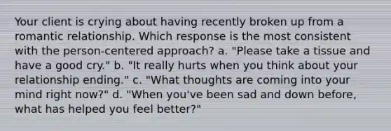 Your client is crying about having recently broken up from a romantic relationship. Which response is the most consistent with the person-centered approach? a. "Please take a tissue and have a good cry." b. "It really hurts when you think about your relationship ending." c. "What thoughts are coming into your mind right now?" d. "When you've been sad and down before, what has helped you feel better?"