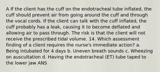 A If the client has the cuff on the endotracheal tube inflated, the cuff should prevent air from going around the cuff and through the vocal cords. If the client can talk with the cuff inflated, the cuff probably has a leak, causing it to become deflated and allowing air to pass through. The risk is that the client will not receive the prescribed tidal volume. 14. Which assessment finding of a client requires the nurse's immediate action? a. Being intubated for 4 days b. Uneven breath sounds c. Wheezing on auscultation d. Having the endotracheal (ET) tube taped to the lower jaw ANS