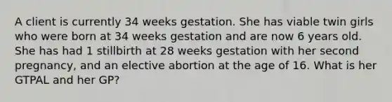 A client is currently 34 weeks gestation. She has viable twin girls who were born at 34 weeks gestation and are now 6 years old. She has had 1 stillbirth at 28 weeks gestation with her second pregnancy, and an elective abortion at the age of 16. What is her GTPAL and her GP?