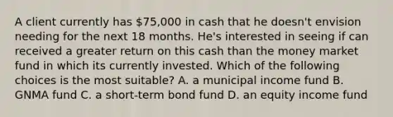 A client currently has 75,000 in cash that he doesn't envision needing for the next 18 months. He's interested in seeing if can received a greater return on this cash than the money market fund in which its currently invested. Which of the following choices is the most suitable? A. a municipal income fund B. GNMA fund C. a short-term bond fund D. an equity income fund