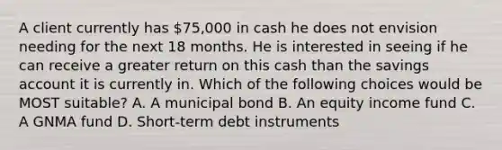 A client currently has 75,000 in cash he does not envision needing for the next 18 months. He is interested in seeing if he can receive a greater return on this cash than the savings account it is currently in. Which of the following choices would be MOST suitable? A. A municipal bond B. An equity income fund C. A GNMA fund D. Short-term debt instruments