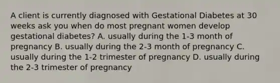 A client is currently diagnosed with Gestational Diabetes at 30 weeks ask you when do most pregnant women develop gestational diabetes? A. usually during the 1-3 month of pregnancy B. usually during the 2-3 month of pregnancy C. usually during the 1-2 trimester of pregnancy D. usually during the 2-3 trimester of pregnancy