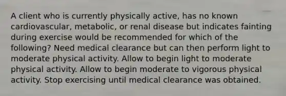 A client who is currently physically active, has no known cardiovascular, metabolic, or renal disease but indicates fainting during exercise would be recommended for which of the following? Need medical clearance but can then perform light to moderate physical activity. Allow to begin light to moderate physical activity. Allow to begin moderate to vigorous physical activity. Stop exercising until medical clearance was obtained.