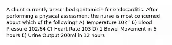 A client currently prescribed gentamicin for endocarditis. After performing a physical assessment the nurse is most concerned about which of the following? A) Temperature 102F B) Blood Pressure 102/64 C) Heart Rate 103 D) 1 Bowel Movement in 6 hours E) Urine Output 200ml in 12 hours