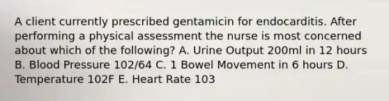 A client currently prescribed gentamicin for endocarditis. After performing a physical assessment the nurse is most concerned about which of the following? A. Urine Output 200ml in 12 hours B. <a href='https://www.questionai.com/knowledge/kD0HacyPBr-blood-pressure' class='anchor-knowledge'>blood pressure</a> 102/64 C. 1 Bowel Movement in 6 hours D. Temperature 102F E. Heart Rate 103