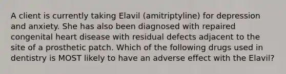 A client is currently taking Elavil (amitriptyline) for depression and anxiety. She has also been diagnosed with repaired congenital heart disease with residual defects adjacent to the site of a prosthetic patch. Which of the following drugs used in dentistry is MOST likely to have an adverse effect with the Elavil?