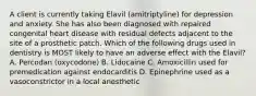 A client is currently taking Elavil (amitriptyline) for depression and anxiety. She has also been diagnosed with repaired congenital heart disease with residual defects adjacent to the site of a prosthetic patch. Which of the following drugs used in dentistry is MOST likely to have an adverse effect with the Elavil? A. Percodan (oxycodone) B. Lidocaine C. Amoxicillin used for premedication against endocarditis D. Epinephrine used as a vasoconstrictor in a local anesthetic