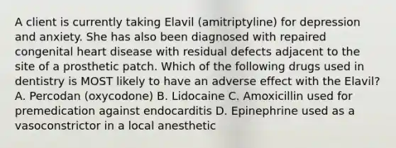 A client is currently taking Elavil (amitriptyline) for depression and anxiety. She has also been diagnosed with repaired congenital heart disease with residual defects adjacent to the site of a prosthetic patch. Which of the following drugs used in dentistry is MOST likely to have an adverse effect with the Elavil? A. Percodan (oxycodone) B. Lidocaine C. Amoxicillin used for premedication against endocarditis D. Epinephrine used as a vasoconstrictor in a local anesthetic