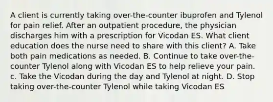 A client is currently taking over-the-counter ibuprofen and Tylenol for pain relief. After an outpatient procedure, the physician discharges him with a prescription for Vicodan ES. What client education does the nurse need to share with this client? A. Take both pain medications as needed. B. Continue to take over-the-counter Tylenol along with Vicodan ES to help relieve your pain. c. Take the Vicodan during the day and Tylenol at night. D. Stop taking over-the-counter Tylenol while taking Vicodan ES