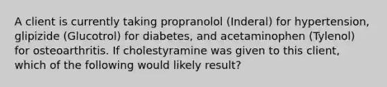 A client is currently taking propranolol (Inderal) for hypertension, glipizide (Glucotrol) for diabetes, and acetaminophen (Tylenol) for osteoarthritis. If cholestyramine was given to this client, which of the following would likely result?