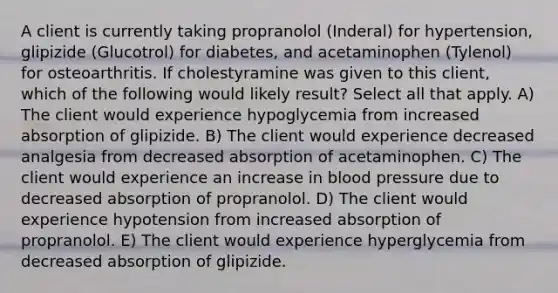 A client is currently taking propranolol (Inderal) for hypertension, glipizide (Glucotrol) for diabetes, and acetaminophen (Tylenol) for osteoarthritis. If cholestyramine was given to this client, which of the following would likely result? Select all that apply. A) The client would experience hypoglycemia from increased absorption of glipizide. B) The client would experience decreased analgesia from decreased absorption of acetaminophen. C) The client would experience an increase in blood pressure due to decreased absorption of propranolol. D) The client would experience hypotension from increased absorption of propranolol. E) The client would experience hyperglycemia from decreased absorption of glipizide.