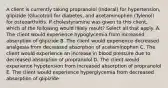 A client is currently taking propranolol (Inderal) for hypertension, glipizide (Glucotrol) for diabetes, and acetaminophen (Tylenol) for osteoarthritis. If cholestyramine was given to this client, which of the following would likely result? Select all that apply. A. The client would experience hypoglycemia from increased absorption of glipizide B. The client would experience decreased analgesia from decreased absorption of acetaminophen C. The client would experience an increase in blood pressure due to decreased absorption of propranolol D. The client would experience hypotension from increased absorption of propranolol E. The client would experience hyperglycemia from decreased absorption of glipizide