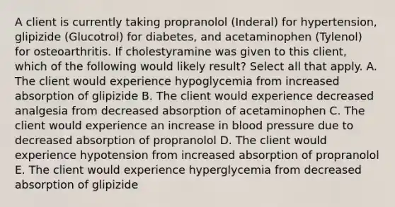 A client is currently taking propranolol (Inderal) for hypertension, glipizide (Glucotrol) for diabetes, and acetaminophen (Tylenol) for osteoarthritis. If cholestyramine was given to this client, which of the following would likely result? Select all that apply. A. The client would experience hypoglycemia from increased absorption of glipizide B. The client would experience decreased analgesia from decreased absorption of acetaminophen C. The client would experience an increase in blood pressure due to decreased absorption of propranolol D. The client would experience hypotension from increased absorption of propranolol E. The client would experience hyperglycemia from decreased absorption of glipizide