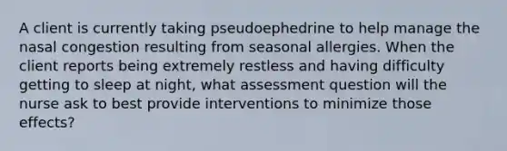 A client is currently taking pseudoephedrine to help manage the nasal congestion resulting from seasonal allergies. When the client reports being extremely restless and having difficulty getting to sleep at night, what assessment question will the nurse ask to best provide interventions to minimize those effects?