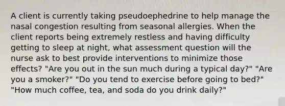 A client is currently taking pseudoephedrine to help manage the nasal congestion resulting from seasonal allergies. When the client reports being extremely restless and having difficulty getting to sleep at night, what assessment question will the nurse ask to best provide interventions to minimize those effects? "Are you out in the sun much during a typical day?" "Are you a smoker?" "Do you tend to exercise before going to bed?" "How much coffee, tea, and soda do you drink daily?"