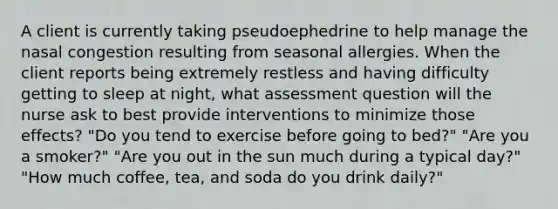 A client is currently taking pseudoephedrine to help manage the nasal congestion resulting from seasonal allergies. When the client reports being extremely restless and having difficulty getting to sleep at night, what assessment question will the nurse ask to best provide interventions to minimize those effects? "Do you tend to exercise before going to bed?" "Are you a smoker?" "Are you out in the sun much during a typical day?" "How much coffee, tea, and soda do you drink daily?"