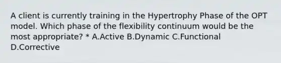 A client is currently training in the Hypertrophy Phase of the OPT model. Which phase of the flexibility continuum would be the most appropriate? * A.Active B.Dynamic C.Functional D.Corrective