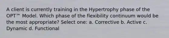 A client is currently training in the Hypertrophy phase of the OPT™ Model. Which phase of the flexibility continuum would be the most appropriate? Select one: a. Corrective b. Active c. Dynamic d. Functional