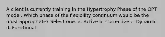 A client is currently training in the Hypertrophy Phase of the OPT model. Which phase of the flexibility continuum would be the most appropriate? Select one: a. Active b. Corrective c. Dynamic d. Functional