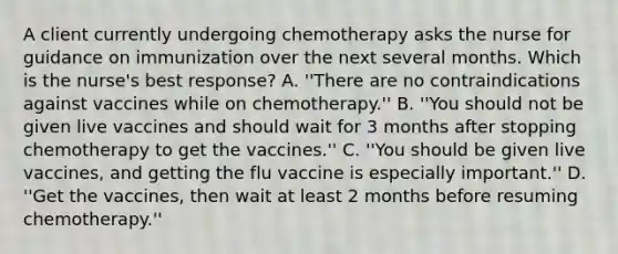 A client currently undergoing chemotherapy asks the nurse for guidance on immunization over the next several months. Which is the nurse's best response? A. ''There are no contraindications against vaccines while on chemotherapy.'' B. ''You should not be given live vaccines and should wait for 3 months after stopping chemotherapy to get the vaccines.'' C. ''You should be given live vaccines, and getting the flu vaccine is especially important.'' D. ''Get the vaccines, then wait at least 2 months before resuming chemotherapy.''