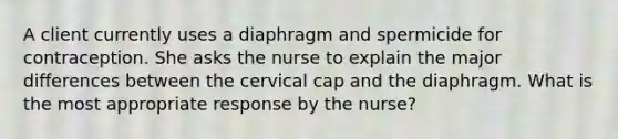 A client currently uses a diaphragm and spermicide for contraception. She asks the nurse to explain the major differences between the cervical cap and the diaphragm. What is the most appropriate response by the nurse?