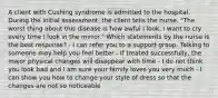 A client with Cushing syndrome is admitted to the hospital. During the initial assessment, the client tells the nurse, "The worst thing about this disease is how awful I look. I want to cry every time I look in the mirror." Which statements by the nurse is the best response? - I can refer you to a support group. Talking to someone may help you feel better - If treated successfully, the major physical changes will disappear with time - I do not think you look bad and I am sure your family loves you very much - I can show you how to change your style of dress so that the changes are not so noticeable