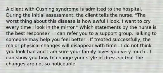 A client with Cushing syndrome is admitted to the hospital. During the initial assessment, the client tells the nurse, "The worst thing about this disease is how awful I look. I want to cry every time I look in the mirror." Which statements by the nurse is the best response? - I can refer you to a support group. Talking to someone may help you feel better - If treated successfully, the major physical changes will disappear with time - I do not think you look bad and I am sure your family loves you very much - I can show you how to change your style of dress so that the changes are not so noticeable