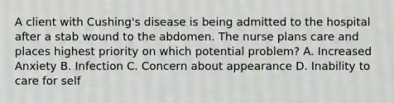 A client with Cushing's disease is being admitted to the hospital after a stab wound to the abdomen. The nurse plans care and places highest priority on which potential problem? A. Increased Anxiety B. Infection C. Concern about appearance D. Inability to care for self