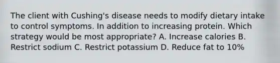 The client with Cushing's disease needs to modify dietary intake to control symptoms. In addition to increasing protein. Which strategy would be most appropriate? A. Increase calories B. Restrict sodium C. Restrict potassium D. Reduce fat to 10%