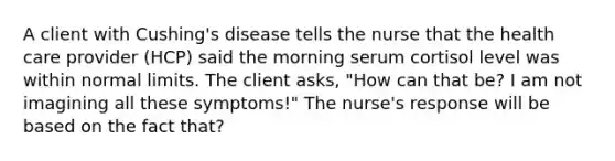 A client with Cushing's disease tells the nurse that the health care provider (HCP) said the morning serum cortisol level was within normal limits. The client asks, "How can that be? I am not imagining all these symptoms!" The nurse's response will be based on the fact that?