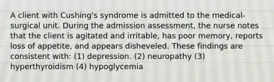 A client with Cushing's syndrome is admitted to the medical-surgical unit. During the admission assessment, the nurse notes that the client is agitated and irritable, has poor memory, reports loss of appetite, and appears disheveled. These findings are consistent with: (1) depression. (2) neuropathy (3) hyperthyroidism (4) hypoglycemia