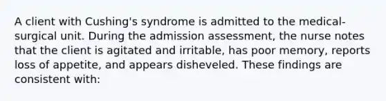 A client with Cushing's syndrome is admitted to the medical-surgical unit. During the admission assessment, the nurse notes that the client is agitated and irritable, has poor memory, reports loss of appetite, and appears disheveled. These findings are consistent with: