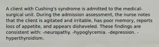 A client with Cushing's syndrome is admitted to the medical-surgical unit. During the admission assessment, the nurse notes that the client is agitated and irritable, has poor memory, reports loss of appetite, and appears disheveled. These findings are consistent with: -neuropathy. -hypoglycemia. -depression. -hyperthyroidism.