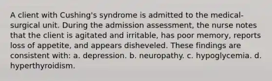 A client with Cushing's syndrome is admitted to the medical-surgical unit. During the admission assessment, the nurse notes that the client is agitated and irritable, has poor memory, reports loss of appetite, and appears disheveled. These findings are consistent with: a. depression. b. neuropathy. c. hypoglycemia. d. hyperthyroidism.