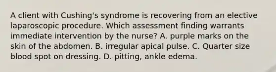 A client with Cushing's syndrome is recovering from an elective laparoscopic procedure. Which assessment finding warrants immediate intervention by the nurse? A. purple marks on the skin of the abdomen. B. irregular apical pulse. C. Quarter size blood spot on dressing. D. pitting, ankle edema.