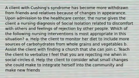 A client with Cushing's syndrome has become more withdrawn from friends and relatives because of changes in appearance. Upon admission to the healthcare center, the nurse gives the client a nursing diagnosis of Social Isolation related to discomfort with others and feelings of rejection by other people. Which of the following nursing interventions is most appropriate in this situation? a. Help the client to monitor her diet to include more sources of carbohydrates from whole grains and vegetables b. Assist the client with finding a church that she can join c. Teach the client to verbalize I feel that you are rejecting me when in social circles d. Help the client to consider what small changes she could make to integrate herself into the community and make new friends