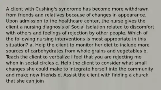 A client with Cushing's syndrome has become more withdrawn from friends and relatives because of changes in appearance. Upon admission to the healthcare center, the nurse gives the client a nursing diagnosis of Social Isolation related to discomfort with others and feelings of rejection by other people. Which of the following nursing interventions is most appropriate in this situation? a. Help the client to monitor her diet to include more sources of carbohydrates from whole grains and vegetables b. Teach the client to verbalize I feel that you are rejecting me when in social circles c. Help the client to consider what small changes she could make to integrate herself into the community and make new friends d. Assist the client with finding a church that she can join