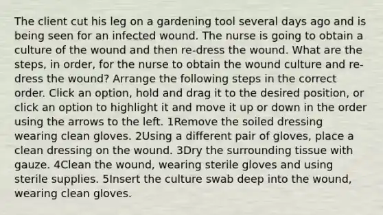 The client cut his leg on a gardening tool several days ago and is being seen for an infected wound. The nurse is going to obtain a culture of the wound and then re-dress the wound. What are the steps, in order, for the nurse to obtain the wound culture and re-dress the wound? Arrange the following steps in the correct order. Click an option, hold and drag it to the desired position, or click an option to highlight it and move it up or down in the order using the arrows to the left. 1Remove the soiled dressing wearing clean gloves. 2Using a different pair of gloves, place a clean dressing on the wound. 3Dry the surrounding tissue with gauze. 4Clean the wound, wearing sterile gloves and using sterile supplies. 5Insert the culture swab deep into the wound, wearing clean gloves.