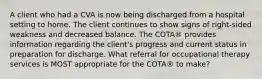 A client who had a CVA is now being discharged from a hospital setting to home. The client continues to show signs of right-sided weakness and decreased balance. The COTA® provides information regarding the client's progress and current status in preparation for discharge. What referral for occupational therapy services is MOST appropriate for the COTA® to make?