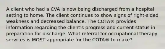 A client who had a CVA is now being discharged from a hospital setting to home. The client continues to show signs of right-sided weakness and decreased balance. The COTA® provides information regarding the client's progress and current status in preparation for discharge. What referral for occupational therapy services is MOST appropriate for the COTA® to make?