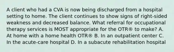 A client who had a CVA is now being discharged from a hospital setting to home. The client continues to show signs of right-sided weakness and decreased balance. What referral for occupational therapy services is MOST appropriate for the OTR® to make? A. At home with a home health OTR® B. In an outpatient center C. In the acute-care hospital D. In a subacute rehabilitation hospital